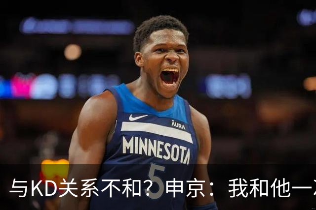 与KD关系不和？申京：我和他一次架都没吵过 我们一直在交流