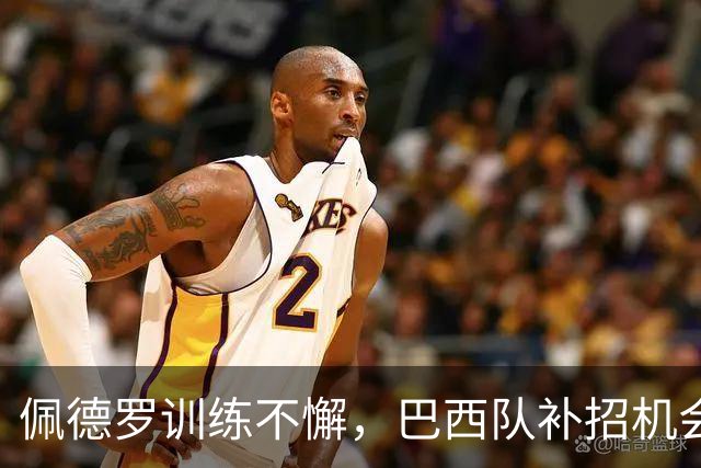 佩德罗训练不懈，巴西队补招机会在望！