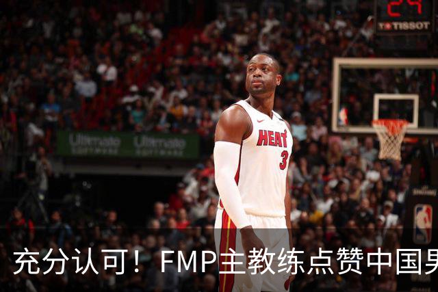 充分认可！FMP主教练点赞中国男篮1人，并伸出了橄榄枝