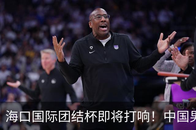 海口国际团结杯即将打响！中国男篮12人出战名单预测曝光，郭士强需要调整轮换安排